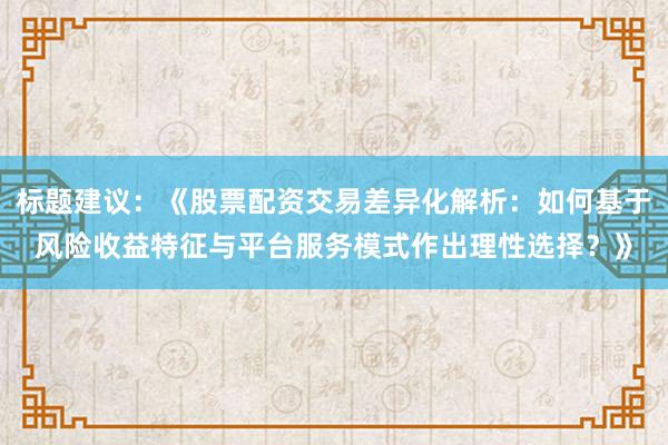 标题建议：《股票配资交易差异化解析：如何基于风险收益特征与平台服务模式作出理性选择？》