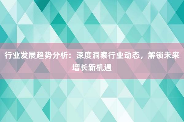 行业发展趋势分析：深度洞察行业动态，解锁未来增长新机遇