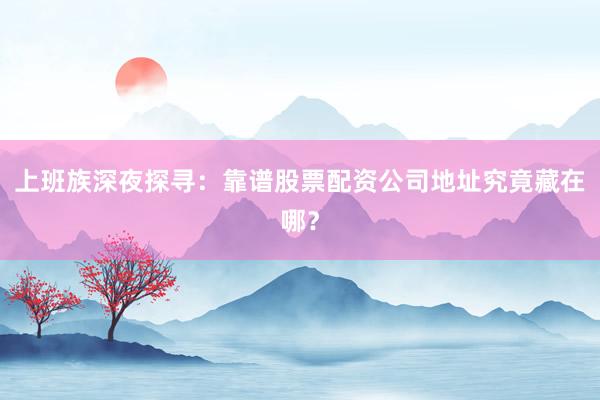 上班族深夜探寻：靠谱股票配资公司地址究竟藏在哪？