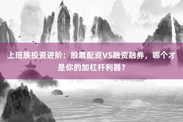 上班族投资进阶：股票配资VS融资融券，哪个才是你的加杠杆利器？
