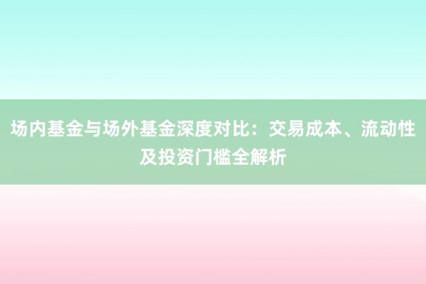 场内基金与场外基金深度对比：交易成本、流动性及投资门槛全解析
