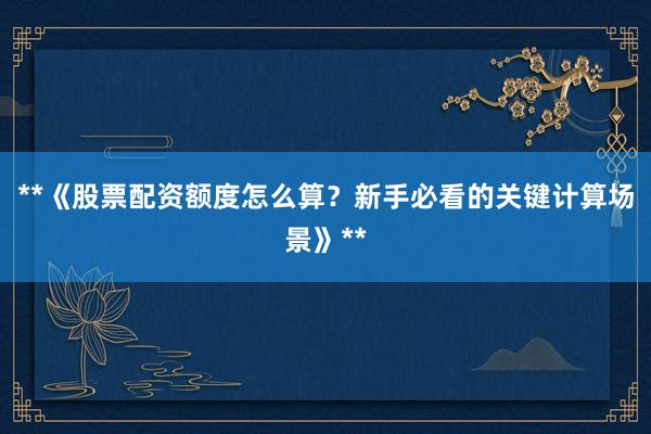 **《股票配资额度怎么算？新手必看的关键计算场景》**