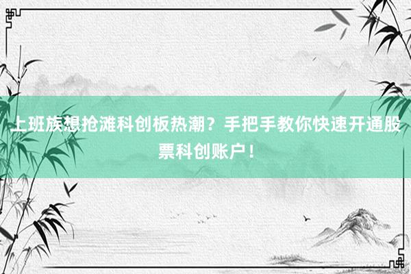 上班族想抢滩科创板热潮？手把手教你快速开通股票科创账户！