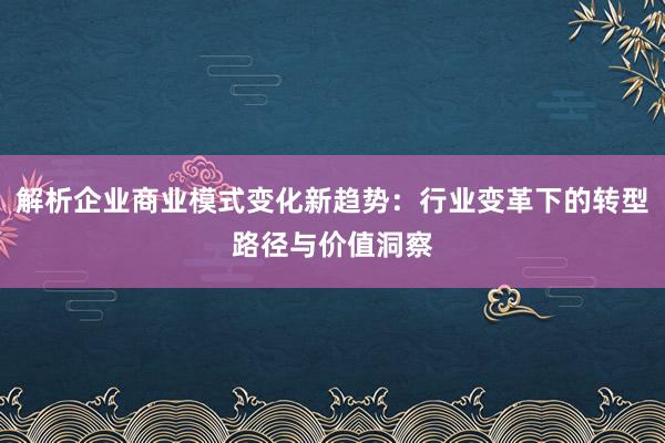解析企业商业模式变化新趋势：行业变革下的转型路径与价值洞察