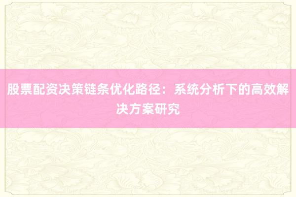 股票配资决策链条优化路径：系统分析下的高效解决方案研究