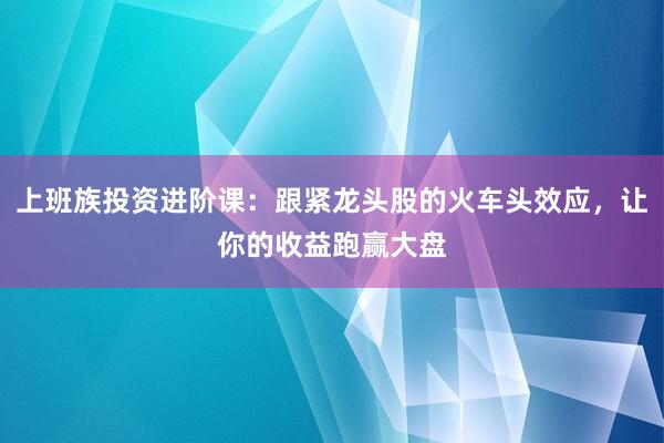 上班族投资进阶课：跟紧龙头股的火车头效应，让你的收益跑赢大盘