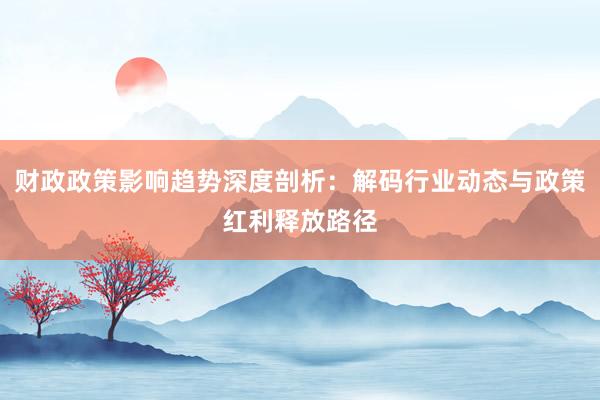 财政政策影响趋势深度剖析：解码行业动态与政策红利释放路径