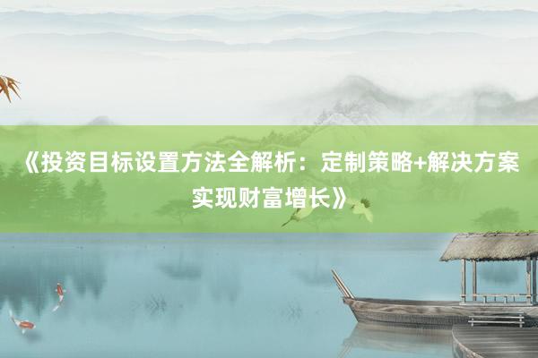 《投资目标设置方法全解析：定制策略+解决方案实现财富增长》
