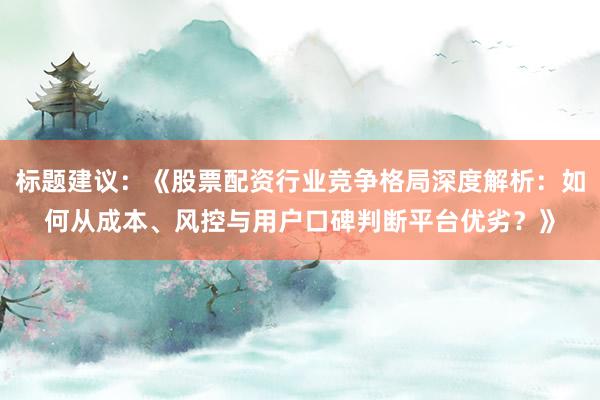 标题建议：《股票配资行业竞争格局深度解析：如何从成本、风控与用户口碑判断平台优劣？》
