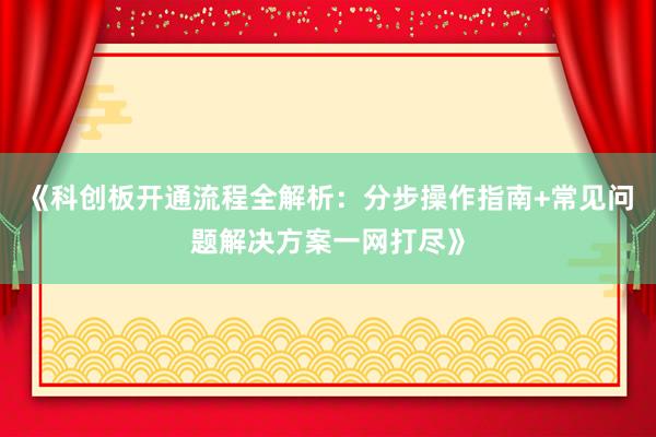 《科创板开通流程全解析：分步操作指南+常见问题解决方案一网打尽》