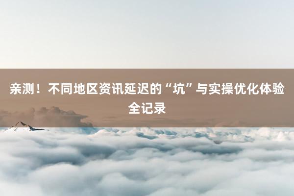 亲测！不同地区资讯延迟的“坑”与实操优化体验全记录