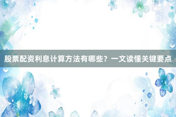 股票配资利息计算方法有哪些？一文读懂关键要点