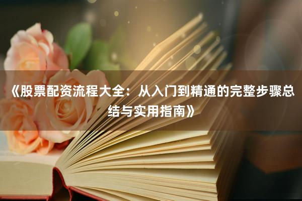 《股票配资流程大全：从入门到精通的完整步骤总结与实用指南》