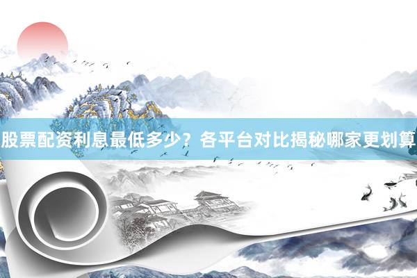 股票配资利息最低多少？各平台对比揭秘哪家更划算