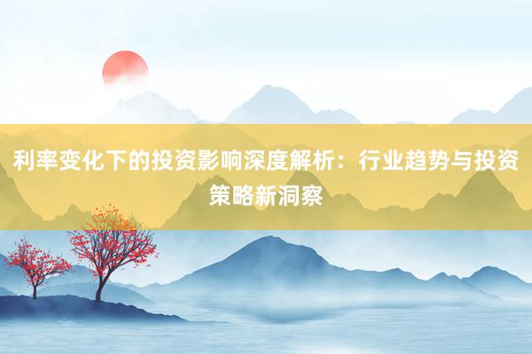 利率变化下的投资影响深度解析：行业趋势与投资策略新洞察