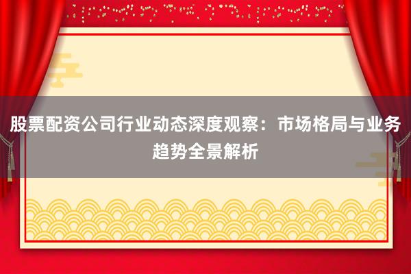 股票配资公司行业动态深度观察：市场格局与业务趋势全景解析