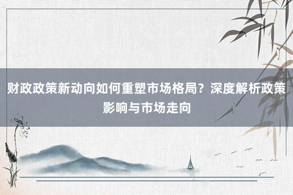 财政政策新动向如何重塑市场格局？深度解析政策影响与市场走向