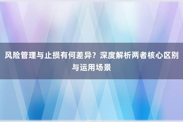 风险管理与止损有何差异？深度解析两者核心区别与运用场景