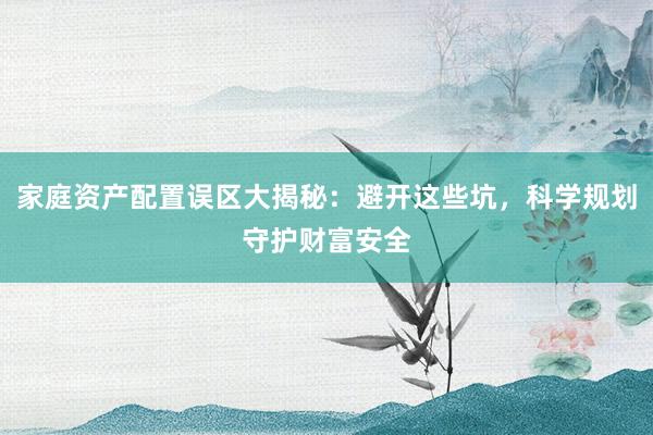 家庭资产配置误区大揭秘：避开这些坑，科学规划守护财富安全