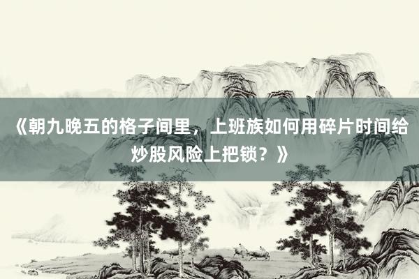 《朝九晚五的格子间里，上班族如何用碎片时间给炒股风险上把锁？》