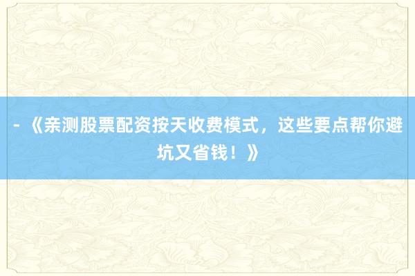 - 《亲测股票配资按天收费模式，这些要点帮你避坑又省钱！》