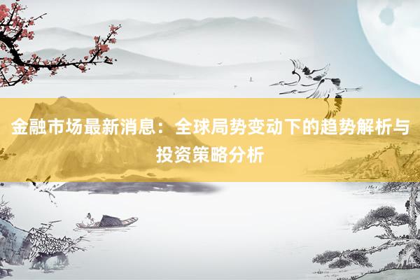 金融市场最新消息：全球局势变动下的趋势解析与投资策略分析
