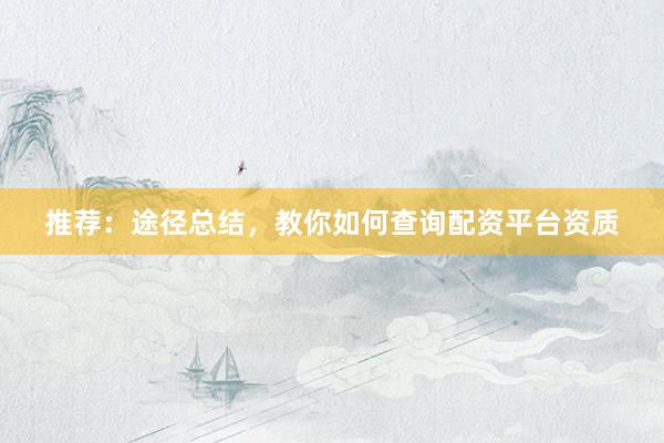 推荐：途径总结，教你如何查询配资平台资质