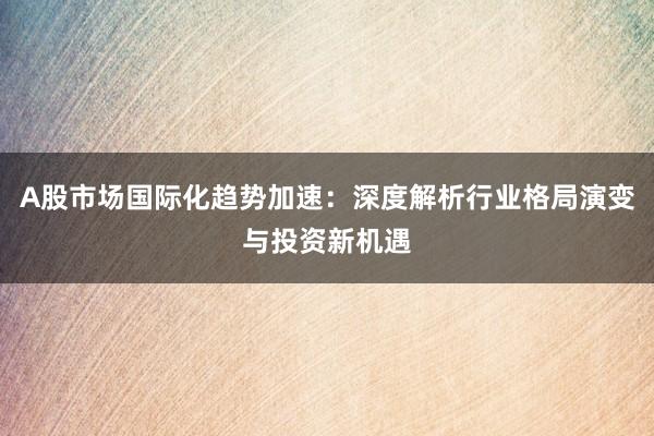 A股市场国际化趋势加速:深度解析行业格局演变与投资新机遇