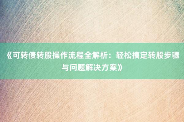 《可转债转股操作流程全解析：轻松搞定转股步骤与问题解决方案》