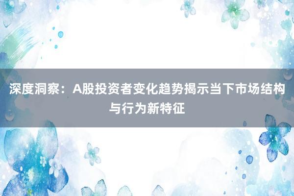 深度洞察：A股投资者变化趋势揭示当下市场结构与行为新特征